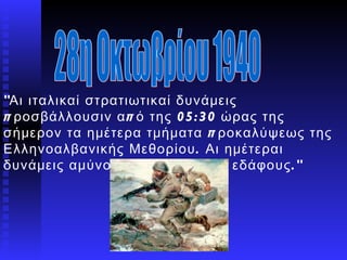 &quot;Αι ιταλικαί στρατιωτικαί δυνάμεις προσβάλλουσιν από της 05:30 ώρας της σήμερον τα ημέτερα τμήματα προκαλύψεως της Ελληνοαλβανικής Μεθορίου. Αι ημέτεραι δυνάμεις αμύνονται του Πατρίου εδάφους.&quot;   28η Οκτωβρίου 1940 