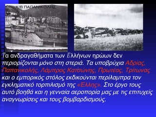 Τα ανδραγαθήματα των Ελλήνων ηρώων δεν περιορίζονται μόνο στη στεριά. Τα υποβρύχια  Αδρίας, Παπανικολής, Λάμπρος Κατσώνης, Πρωτέας, Τρίτωνας  και ο εμπορικός στόλος εκδικούνται περίλαμπρα τον εγκληματικό τορπιλισμό της  «Έλλης».  Στο έργο τους αυτό βοηθά και η γενναία αεροπορία μας με τις επιτυχείς αναγνωρίσεις και τους βομβαρδισμούς. 