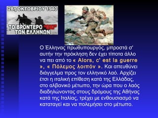 Ο Έλληνας πρωθυπουργός, μπροστά σ' αυτήν την πρόκληση δεν έχει τίποτα άλλο να πει από το  « Alors, c' est la guerre », « Πόλεμος λοιπόν ».  Και απευθύνει διάγγελμα προς τον ελληνικό λαό. Αρχίζει έτσι η ιταλική επίθεση κατά της Ελλάδας, στο αλβανικό μέτωπο, την ώρα που ο λαός διαδηλώνοντας στους δρόμους της Αθήνας κατά της Ιταλίας, τρέχει με ενθουσιασμό να καταταγεί και να πολεμήσει στο μέτωπο.  