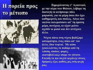 Ξημερώνοντας τ’ Αγιαννιού, με την αύρα των Φώτων, λάβαμε τη διαταγή να κινήσουμε πάλι μπροστά, για τα μέρη όπου δεν έχει καθημερινές και σκόλες. Λόγω που εκείνοι πολεμούσανε απ’ τη πρώτη μέρα, συνέχεια, κι είχαν μείνει σχεδόν οι μισοί και δεν αντέχανε άλλο. Νύχτα πάνω στη νύχτα βαδίζαμε ασταμάτητα, ένας πίσω απ’ τον άλλο, ίδια τυφλοί.  Με κόπο ξεκολλώντας το ποδάρι από τη λάσπη, ώσπου, φορές, εκαταβούλιαζε ίσαμε το γόνατο.  Επειδή το πιο συχνά   ψιχάλιζε στους δρόμους έξω, καθώς μες στη ψυχή μας.  Η πορεία προς το μέτωπο 