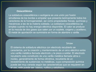 Oxiacetilénica
Smaw
La soldadura oxiacetilénica o autógena es una unión por fusión
simultanea de los bordes a empatar que presenta teóricamente todos los
caracteres de la homogeneidad, así como propiedades físicas, químicas y
mecánicas a las de la materia soldada. La soldadura oxiacetilénica se
emplea cuando no hay energía eléctrica disponible. El calor se produce
en la mezcla de dos gases que salen por un soplete, oxigeno y acetileno.
El metal de aportación se suministra en forma de alambre o varilla
El sistema de soldadura eléctrica con electrodo recubierto se
caracteriza, por la creación y mantenimiento de un arco eléctrico entre
una varilla metálica llamada electrodo y la pieza a soldar. El electrodo
recubierto esta constituido de una varilla metálica llamada alma o
núcleo, generalmente de forma cilíndrica, recubierta de un
revestimiento de sustancias no metálicas, cuya composición química
puede ser muy variada según las características que se requieren en
el uso, este puede ser básico, rutilico y celulósico.
 
