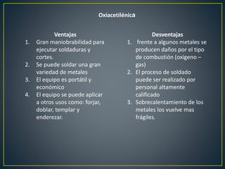 Oxiacetilénica
Ventajas
1. Gran maniobrabilidad para
ejecutar soldaduras y
cortes.
2. Se puede soldar una gran
variedad de metales
3. El equipo es portátil y
económico
4. El equipo se puede aplicar
a otros usos como: forjar,
doblar, templar y
enderezar.
Desventajas
1. frente a algunos metales se
producen daños por el tipo
de combustión (oxigeno –
gas)
2. El proceso de soldado
puede ser realizado por
personal altamente
calificado
3. Sobrecalentamiento de los
metales los vuelve mas
frágiles.
 