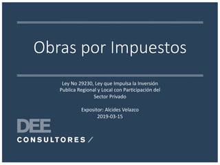 Obras por Impuestos
Ley No 29230, Ley que Impulsa la Inversión
Publica Regional y Local con Par>cipación del
Sector Privado
Expositor: Alcides Velazco
2019-03-15
 