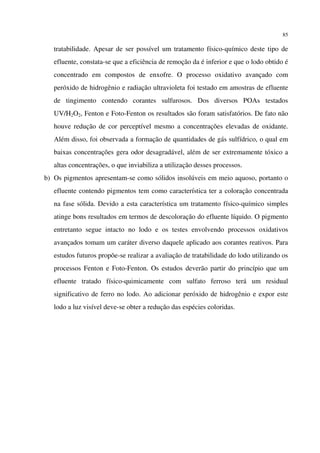 85
tratabilidade. Apesar de ser possível um tratamento físico-químico deste tipo de
efluente, constata-se que a eficiência de remoção da é inferior e que o lodo obtido é
concentrado em compostos de enxofre. O processo oxidativo avançado com
peróxido de hidrogênio e radiação ultravioleta foi testado em amostras de efluente
de tingimento contendo corantes sulfurosos. Dos diversos POAs testados
UV/H2O2, Fenton e Foto-Fenton os resultados são foram satisfatórios. De fato não
houve redução de cor perceptível mesmo a concentrações elevadas de oxidante.
Além disso, foi observada a formação de quantidades de gás sulfídrico, o qual em
baixas concentrações gera odor desagradável, além de ser extremamente tóxico a
altas concentrações, o que inviabiliza a utilização desses processos.
b) Os pigmentos apresentam-se como sólidos insolúveis em meio aquoso, portanto o
efluente contendo pigmentos tem como característica ter a coloração concentrada
na fase sólida. Devido a esta característica um tratamento físico-químico simples
atinge bons resultados em termos de descoloração do efluente líquido. O pigmento
entretanto segue intacto no lodo e os testes envolvendo processos oxidativos
avançados tomam um caráter diverso daquele aplicado aos corantes reativos. Para
estudos futuros propõe-se realizar a avaliação de tratabilidade do lodo utilizando os
processos Fenton e Foto-Fenton. Os estudos deverão partir do princípio que um
efluente tratado físico-quimicamente com sulfato ferroso terá um residual
significativo de ferro no lodo. Ao adicionar peróxido de hidrogênio e expor este
lodo a luz visível deve-se obter a redução das espécies coloridas.
 
