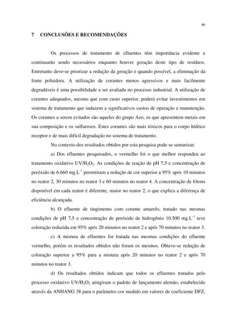 86
7 CONCLUSÕES E RECOMENDAÇÕES
Os processos de tratamento de efluentes têm importância evidente e
continuarão sendo necessários enquanto houver geração deste tipo de resíduos.
Entretanto deve-se priorizar a redução da geração e quando possível, a eliminação da
fonte poluidora. A utilização de corantes menos agressivos e mais facilmente
degradáveis é uma possibilidade a ser avaliada no processo industrial. A utilização de
corantes adequados, mesmo que com custo superior, poderá evitar investimentos em
sistema de tratamento que induzem a significativos custos de operação e manutenção.
Os corantes a serem evitados são aqueles do grupo Azo, os que apresentem metais em
sua composição e os sulfurosos. Estes corantes são mais tóxicos para o corpo hídrico
receptor e de mais difícil degradação no sistema de tratamento.
No contexto dos resultados obtidos por esta pesquisa pode-se sumarizar:
a) Dos efluentes pesquisados, o vermelho foi o que melhor respondeu ao
tratamento oxidativo UV/H2O2. As condições de reação de pH 7,5 e concentração de
peróxido de 6.660 mg.L-1
permitiram a redução de cor superior a 95% após 10 minutos
no reator 2, 30 minutos no reator 3 e 60 minutos no reator 4. A concentração de fótons
disponível em cada reator é diferente, maior no reator 2, o que explica a diferença de
eficiência alcançada.
b) O efluente de tingimento com corante amarelo, tratado nas mesmas
condições de pH 7,5 e concentração de peróxido de hidrogênio 10.500 mg.L-1
teve
coloração reduzida em 95% após 20 minutos no reator 2 e após 70 minutos no reator 3.
c) A mistura de efluentes foi tratada nas mesmas condições do efluente
vermelho, porém os resultados obtidos não foram os mesmos. Obteve-se redução de
coloração superior a 95% para a mistura após 20 minutos no reator 2 e após 70
minutos no reator 3.
d) Os resultados obtidos indicam que todos os efluentes tratados pelo
processo oxidativo UV/H2O2 atingiram o padrão de lançamento alemão, estabelecido
através da ANHANG 38 para o parâmetro cor medido em valores de coeficiente DFZ,
 