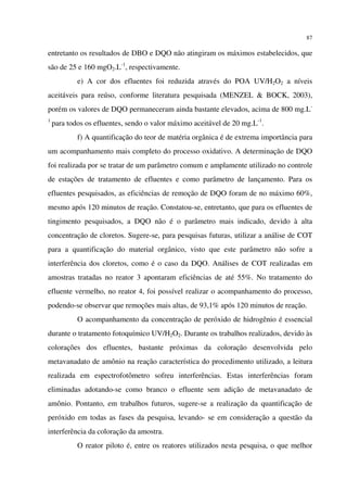 87
entretanto os resultados de DBO e DQO não atingiram os máximos estabelecidos, que
são de 25 e 160 mgO2.L-1
, respectivamente.
e) A cor dos efluentes foi reduzida através do POA UV/H2O2 a níveis
aceitáveis para reúso, conforme literatura pesquisada (MENZEL & BOCK, 2003),
porém os valores de DQO permaneceram ainda bastante elevados, acima de 800 mg.L-
1
para todos os efluentes, sendo o valor máximo aceitável de 20 mg.L-1
.
f) A quantificação do teor de matéria orgânica é de extrema importância para
um acompanhamento mais completo do processo oxidativo. A determinação de DQO
foi realizada por se tratar de um parâmetro comum e amplamente utilizado no controle
de estações de tratamento de efluentes e como parâmetro de lançamento. Para os
efluentes pesquisados, as eficiências de remoção de DQO foram de no máximo 60%,
mesmo após 120 minutos de reação. Constatou-se, entretanto, que para os efluentes de
tingimento pesquisados, a DQO não é o parâmetro mais indicado, devido à alta
concentração de cloretos. Sugere-se, para pesquisas futuras, utilizar a análise de COT
para a quantificação do material orgânico, visto que este parâmetro não sofre a
interferência dos cloretos, como é o caso da DQO. Análises de COT realizadas em
amostras tratadas no reator 3 apontaram eficiências de até 55%. No tratamento do
efluente vermelho, no reator 4, foi possível realizar o acompanhamento do processo,
podendo-se observar que remoções mais altas, de 93,1% após 120 minutos de reação.
O acompanhamento da concentração de peróxido de hidrogênio é essencial
durante o tratamento fotoquímico UV/H2O2. Durante os trabalhos realizados, devido às
colorações dos efluentes, bastante próximas da coloração desenvolvida pelo
metavanadato de amônio na reação característica do procedimento utilizado, a leitura
realizada em espectrofotômetro sofreu interferências. Estas interferências foram
eliminadas adotando-se como branco o efluente sem adição de metavanadato de
amônio. Pontanto, em trabalhos futuros, sugere-se a realização da quantificação de
peróxido em todas as fases da pesquisa, levando- se em consideração a questão da
interferência da coloração da amostra.
O reator piloto é, entre os reatores utilizados nesta pesquisa, o que melhor
 