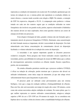 88
representa as condições de tratamento em escala real. Os resultados apontaram que em
termos de redução de cor, o sistema piloto não reproduziu os resultados obtidos no
reator clássico, o mesmo tendo ocorrido com relação a DQO. No entanto, a remoção
de COT foi expressiva, chegando a 93,1%. A comparação entre potência e volume
tratado em cada um dos reatores sugere que as condições utilizadas no reator
fotoquímico são inviáveis em grande escala, porém, aspectos relacionados à hidráulica
dos reatores devem ser mais explorados, bem como questões relativas aos custos de
energia envolvidos nos processos.
Com relação à formação de lodos, grandes volumes não são formados após o
tratamento através do processo fotoquímico UV/H2O2. Entretanto, uma caracterização
do lodo formado mostra-se importante, devido à necessidade de disposição. Um lodo
mineralizado com baixas concentrações de contaminantes deverá ter disposição
facilitada e o volume reduzido leva à redução dos custos de disposição.
A toxicidade é um aspecto importante quando se discutem processos
oxidativos avançados. Nesta pesquisa não foram realizados ensaios específicos de
toxicidade, porém a possibilidade de realização do ensaio de DBO indica que a cultura
de microrganismos apresentou resistência ao efluente tratado. Ensaios específicos,
porém, são recomendados.
Os estudos efetuados permitem concluir que o processo oxidativo UV/H2O2
é eficaz na redução de coloração, porém mostram que o processo não deverá ser
utilizado isoladamente, como única etapa de tratamento, já que não atinge níveis
suficientemente baixos para lançamento ou para reúso.
O processo pode ser utilizado como pré-tratamento para um sistema
biológico, visto que a etapa de oxidação melhora a biodegradabilidade do efluente.
Para este fim, não será necessário um tempo de reação alto como 120 minutos, assim
como não seriam necessárias adições múltiplas de oxidante. No reator piloto, que é o
que melhor representa os reatores utilizados comercialmente, atingiu-se redução
superior a 98% de cor e 52% COT aos 30 minutos de reação. Ao se considerar esta
hipótese deve-se avaliar o efeito de cloretos sobre a tratabilidade biológica do efluente.
 