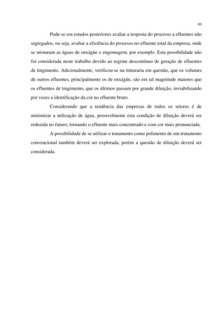 89
Pode-se em estudos posteriores avaliar a resposta do processo a efluentes não
segregados, ou seja, avaliar a eficiência do processo no efluente total da empresa, onde
se misturam as águas de enxágüe e engomagem, por exemplo. Esta possibilidade não
foi considerada neste trabalho devido ao regime descontínuo de geração de efluentes
de tingimento. Adicionalmente, verificou-se na tinturaria em questão, que os volumes
de outros efluentes, principalmente os de enxágüe, são em tal magnitude maiores que
os efluentes de tingimento, que os últimos passam por grande diluição, inviabilizando
por vezes a identificação da cor no efluente bruto.
Considerando que a tendência das empresas de todos os setores é de
minimizar a utilização de água, possivelmente esta condição de diluição deverá ser
reduzida no futuro, tornando o efluente mais concentrado e com cor mais pronunciada.
A possibilidade de se utilizar o tratamento como polimento de um tratamento
convencional também deverá ser explorada, porém a questão de diluição deverá ser
considerada.
 