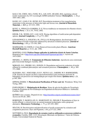 91
KAO, C.M.; CHOU, M.S.; FANG, W.L.; LIU, B.W.; HUANG, B.R. regulating colored
textile wastewaters by 3/31 wavelength ADMI methodsin Taiwan. Chemosphere, v. 44, p.
1055-1063, 2001.
KANG, S-F.; LIAO, C-H.; HUNG, H-P. Peroxidation treatment of dye manufacturing
wastewater in the presence of ultraviolet light and ferrous ions. Journal of Hazardous
Materials, v. B65, p. 317-333, 1999.
KUNZ, A.; PERALTA-ZAMORA, P. G. Novas tendências no tratamento de efluentes têxteis.
Química Nova, v. 25, n. 01, 78-82, 2002.
KWOK, Y.K.; WONG, H.Y.; LAU, K.W. Pricing algorithms of multivariate path dependent
options. Journal Complexity, v.17, p.773, 2001.
LEDAKOWICZ, S.; SOLECKA, M.; ZYLLA, R. Biodegradation, decolourisation and
detoxication of textile wastewater enhanced by advanced oxidation processes. Journal of
Biotechnology, v.89, p. 175-184, 2001.
MARMAGNE, O; COSTE, C. Color Removal from textile plant effluents. American
Dyestuff Reporter, p. 15-21, abr. 1996.
MARTINS, G.B.H. Práticas limpas aplicadas às indústrias têxteis de Santa Catarina.
Disponível em < http://www.eps.ufsc.br/disserta97/geruza/cap3.htm >. Acesso em
10/11/2003.
MENZEL, U.; BOCK, D. Tratamento de Efluentes Indutriais. Apostila do curso ministrado
pela Universität Stuttgart. Curitiba: 2003.
MORAES, S.G.; FREIRE, R.S.; DURÁN, N. Degradation and toxicity reduction of textile
effluent by combined phtocatalytic and ozonation processes. Chemosphere, v. 40, p. 369-
373, 2000.
OLIVEIRA, M.C.; NOGUEIRA, R.S.P., NETO.J.A.G., JARDIM, W.F. ROHWEDDER,
J.J.R. Sistema de injeção em fluxo espectrofomométrico para monitorar peróxido de
hidrogênio em processos de fotodegradação por reação foto-fenton. Química nova, v.24,
p.188, 2001.
OPPENLÄNDER, T. Photochemical Purification of Water and Air. Weinheim: Wiley-Vch
Verlag, 2003.
PAWLOWSKI, U. Minimização de Resíduos. Notas de aula da disciplina de Tecnologia
Limpa do Programa de Pós-Graduação em Engenharia de Recursos Hídricos e Ambiental.
Curitiba: 2003.
QUÍMICA dos corantes. Disponível em: <http://members.tripod.com/alkimia/corantes.htm>
Acesso em 04 abr. 2003.
ROBINSON, T; McMULLAN, G.; MARCHANT, R.; NIGAM, P. Remediation of dyes in
textile effluent: a critical review on current treatment technologies with a proposed
alternative. Bioresource Technology, v. 77, p. 247-255, 2001.
SELCUK, H. Decolorization and detoxification of textile wastewater by ozination and
coagulation processes. Dyes and Pigments, v.64, p.217-222, 2005.
SOTTORIVA, P.R.S. Degradação de corantes reativos utilizando-se processos oxidativos
avançados. Curitiba, 2002. 114 f. Dissertação (Mestrado em Química) – Setor de Ciências
Exatas, Universidade Federal do Paraná.
 