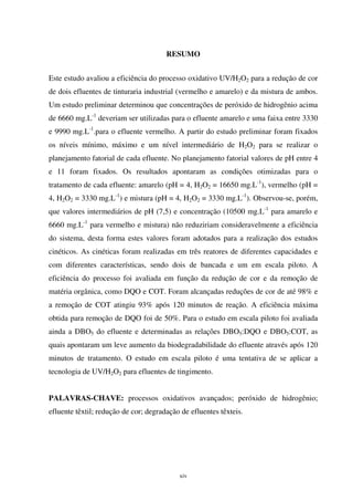 xiv
RESUMO
Este estudo avaliou a eficiência do processo oxidativo UV/H2O2 para a redução de cor
de dois efluentes de tinturaria industrial (vermelho e amarelo) e da mistura de ambos.
Um estudo preliminar determinou que concentrações de peróxido de hidrogênio acima
de 6660 mg.L-1
deveriam ser utilizadas para o efluente amarelo e uma faixa entre 3330
e 9990 mg.L-1
.para o efluente vermelho. A partir do estudo preliminar foram fixados
os níveis mínimo, máximo e um nível intermediário de H2O2 para se realizar o
planejamento fatorial de cada efluente. No planejamento fatorial valores de pH entre 4
e 11 foram fixados. Os resultados apontaram as condições otimizadas para o
tratamento de cada efluente: amarelo (pH = 4, H2O2 = 16650 mg.L-1
), vermelho (pH =
4, H2O2 = 3330 mg.L-1
) e mistura (pH = 4, H2O2 = 3330 mg.L-1
). Observou-se, porém,
que valores intermediários de pH (7,5) e concentração (10500 mg.L-1
para amarelo e
6660 mg.L-1
para vermelho e mistura) não reduziriam consideravelmente a eficiência
do sistema, desta forma estes valores foram adotados para a realização dos estudos
cinéticos. As cinéticas foram realizadas em três reatores de diferentes capacidades e
com diferentes características, sendo dois de bancada e um em escala piloto. A
eficiência do processo foi avaliada em função da redução de cor e da remoção de
matéria orgânica, como DQO e COT. Foram alcançadas reduções de cor de até 98% e
a remoção de COT atingiu 93% após 120 minutos de reação. A eficiência máxima
obtida para remoção de DQO foi de 50%. Para o estudo em escala piloto foi avaliada
ainda a DBO5 do efluente e determinadas as relações DBO5:DQO e DBO5:COT, as
quais apontaram um leve aumento da biodegradabilidade do efluente através após 120
minutos de tratamento. O estudo em escala piloto é uma tentativa de se aplicar a
tecnologia de UV/H2O2 para efluentes de tingimento.
PALAVRAS-CHAVE: processos oxidativos avançados; peróxido de hidrogênio;
efluente têxtil; redução de cor; degradação de efluentes têxteis.
 