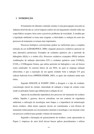 xvi
1 INTRODUÇÃO
O tratamento de efluentes contendo corantes é uma preocupação crescente na
indústria têxtil devido ao visível impacto estético de um lançamento colorido sobre um
corpo hídrico receptor, bem como a possíveis problemas de toxicidade. À medida que
a legislação ambiental se torna mais exigente, a efetividade e a redução do custo dos
processos de tratamento se tornam mais importantes.
Processos biológicos convencionais podem ser ineficientes para a completa
remoção da cor (LEDAKOWICZ, 2000), enquanto processos oxidativos parecem ser
uma alternativa promissora. Exemplos de oxidantes químicos são o peróxido de
hidrogênio (H2O2) e o ozônio (O3). Processos oxidativos avançados (POA) incluem
combinações de radiação ultravioleta (UV) e oxidantes químicos como UV/H2O2,
UV/O3 e UV/Reagente Fenton, que utiliza peróxido de hidrogênio e um sal ferroso
como catalisador. O conceito básico de um POA, no qual se emprega radiação
ultravioleta, é que a exposição de um agente oxidante forte à radiação UV gera
radicais hidroxila livres (OPPENLÄNDER, 2003), os quais são oxidantes ainda mais
fortes.
Segundo GOGATE & PANDIT (2004) a dosagem e o tipo de oxidante,
concentração inicial do corante, intensidade de radiação e tempo de contato como
sendo os principais fatores que influenciam a redução de cor.
Apesar da reconhecida importância dos processos de tratamento de resíduos
sólidos, líquidos e gasosos, deve-se considerar, em um contexto de engenharia
ambiental, a utilização de tecnologias mais limpas e a importância da minimização
destes resíduos. Além destes aspectos devem ser considerados a real eficácia do
tratamento relativamente aos investimentos inerentes à tecnologia e sua inserção como
um processo confiável para grandes volumes de tratamento.
Seguindo a hierarquia do gerenciamento de resíduos, como apresentada na
Figura 1, empresas do setor têxtil devem buscar aplicar procedimentos e utilizar
 