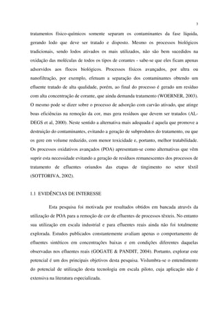 3
tratamentos físico-químicos somente separam os contaminantes da fase líquida,
gerando lodo que deve ser tratado e disposto. Mesmo os processos biológicos
tradicionais, sendo lodos ativados os mais utilizados, não são bem sucedidos na
oxidação das moléculas de todos os tipos de corantes - sabe-se que eles ficam apenas
adsorvidos aos flocos biológicos. Processos físicos avançados, por ultra ou
nanofiltração, por exemplo, efetuam a separação dos contaminantes obtendo um
efluente tratado de alta qualidade, porém, ao final do processo é gerado um resíduo
com alta concentração de corante, que ainda demanda tratamento (WOERNER, 2003).
O mesmo pode se dizer sobre o processo de adsorção com carvão ativado, que atinge
boas eficiências na remoção da cor, mas gera resíduos que devem ser tratados (AL-
DEGS et al, 2000). Neste sentido a alternativa mais adequada é aquela que promove a
destruição do contaminantes, evitando a geração de subprodutos do tratamento, ou que
os gere em volume reduzido, com menor toxicidade e, portanto, melhor tratabilidade.
Os processos oxidativos avançados (POA) apresentam-se como alternativas que vêm
suprir esta necessidade evitando a geração de resíduos remanescentes dos processos de
tratamento de efluentes oriundos das etapas de tingimento no setor têxtil
(SOTTORIVA, 2002).
1.1 EVIDÊNCIAS DE INTERESSE
Esta pesquisa foi motivada por resultados obtidos em bancada através da
utilização de POA para a remoção de cor de efluentes de processos têxteis. No entanto
sua utilização em escala industrial e para efluentes reais ainda não foi totalmente
explorada. Estudos publicados constantemente avaliam apenas o comportamento de
efluentes sintéticos em concentrações baixas e em condições diferentes daquelas
observadas nos efluentes reais (GOGATE & PANDIT, 2004). Portanto, explorar este
potencial é um dos principais objetivos desta pesquisa. Vislumbra-se o entendimento
do potencial de utilização desta tecnologia em escala piloto, cuja aplicação não é
extensiva na literatura especializada.
 