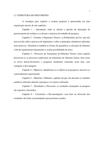 4
1.2 ESTRUTURA DO DOCUMENTO
A estratégia para explorar o assunto proposto é apresentada em uma
organização através de oito capítulos.
Capítulo 1 – Introdução: onde se aborda a questão da hierarquia de
gerenciamento de resíduos e se discute o interesse do trabalho de pesquisa.
Capítulo 2 – Corantes e Pigmentos Têxteis e a Problemática da Cor: que trás
uma revisão sobre o processo de tingimento e sobre as principais substâncias utilizadas
neste processo. Abordam-se também as formas de quantificar a coloração de efluentes
a fim de regulamentar lançamentos e avaliar possibilidade de reúso.
Capítulo 3 – Processos de Tratamento de Efluentes Têxteis: neste capítulo
descrevem-se os processos tradicionais de tratamento de efluentes têxteis, bem como
os novos desenvolvimentos e pesquisas atualmente realizadas nesta área, suas
vantagens e desvantagens.
Capítulo 4 – Objetivos: identificam-se os objetivos da pesquisa e descreve-se
o procedimento experimental.
Capítulo 5 – Materiais e Métodos: capítulo em que são descritos os métodos
analíticos utilizados durante a pesquisa e os reatores utilizados.
Capítulo 7 – Resultados e Discussão: os resultados alcançados na pesquisa
são expostos e discutidos.
Capítulo 8 – Conclusões e Recomendações: com base na discussão dos
resultados são feitas recomendações para próximos estudos.
 
