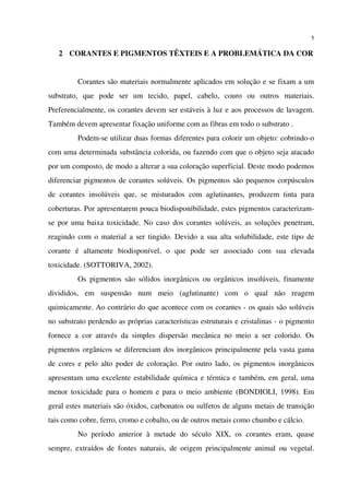 5
2 CORANTES E PIGMENTOS TÊXTEIS E A PROBLEMÁTICA DA COR
Corantes são materiais normalmente aplicados em solução e se fixam a um
substrato, que pode ser um tecido, papel, cabelo, couro ou outros materiais.
Preferencialmente, os corantes devem ser estáveis à luz e aos processos de lavagem.
Também devem apresentar fixação uniforme com as fibras em todo o substrato .
Podem-se utilizar duas formas diferentes para colorir um objeto: cobrindo-o
com uma determinada substância colorida, ou fazendo com que o objeto seja atacado
por um composto, de modo a alterar a sua coloração superficial. Deste modo podemos
diferenciar pigmentos de corantes solúveis. Os pigmentos são pequenos corpúsculos
de corantes insolúveis que, se misturados com aglutinantes, produzem tinta para
coberturas. Por apresentarem pouca biodisponibilidade, estes pigmentos caracterizam-
se por uma baixa toxicidade. No caso dos corantes solúveis, as soluções penetram,
reagindo com o material a ser tingido. Devido a sua alta solubilidade, este tipo de
corante é altamente biodisponível, o que pode ser associado com sua elevada
toxicidade. (SOTTORIVA, 2002).
Os pigmentos são sólidos inorgânicos ou orgânicos insolúveis, finamente
divididos, em suspensão num meio (aglutinante) com o qual não reagem
quimicamente. Ao contrário do que acontece com os corantes - os quais são solúveis
no substrato perdendo as próprias características estruturais e cristalinas - o pigmento
fornece a cor através da simples dispersão mecânica no meio a ser colorido. Os
pigmentos orgânicos se diferenciam dos inorgânicos principalmente pela vasta gama
de cores e pelo alto poder de coloração. Por outro lado, os pigmentos inorgânicos
apresentam uma excelente estabilidade química e térmica e também, em geral, uma
menor toxicidade para o homem e para o meio ambiente (BONDIOLI, 1998). Em
geral estes materiais são óxidos, carbonatos ou sulfetos de alguns metais de transição
tais como cobre, ferro, cromo e cobalto, ou de outros metais como chumbo e cálcio.
No período anterior à metade do século XIX, os corantes eram, quase
sempre, extraídos de fontes naturais, de origem principalmente animal ou vegetal.
 