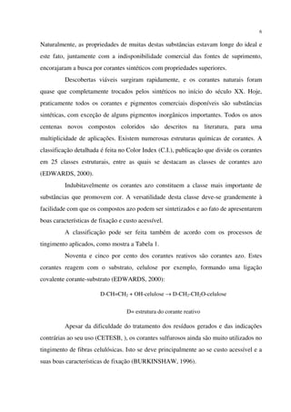 6
Naturalmente, as propriedades de muitas destas substâncias estavam longe do ideal e
este fato, juntamente com a indisponibilidade comercial das fontes de suprimento,
encorajaram a busca por corantes sintéticos com propriedades superiores.
Descobertas viáveis surgiram rapidamente, e os corantes naturais foram
quase que completamente trocados pelos sintéticos no início do século XX. Hoje,
praticamente todos os corantes e pigmentos comerciais disponíveis são substâncias
sintéticas, com exceção de alguns pigmentos inorgânicos importantes. Todos os anos
centenas novos compostos coloridos são descritos na literatura, para uma
multiplicidade de aplicações. Existem numerosas estruturas químicas de corantes. A
classificação detalhada é feita no Color Index (C.I.), publicação que divide os corantes
em 25 classes estruturais, entre as quais se destacam as classes de corantes azo
(EDWARDS, 2000).
Indubitavelmente os corantes azo constituem a classe mais importante de
substâncias que promovem cor. A versatilidade desta classe deve-se grandemente à
facilidade com que os compostos azo podem ser sintetizados e ao fato de apresentarem
boas características de fixação e custo acessível.
A classificação pode ser feita também de acordo com os processos de
tingimento aplicados, como mostra a Tabela 1.
Noventa e cinco por cento dos corantes reativos são corantes azo. Estes
corantes reagem com o substrato, celulose por exemplo, formando uma ligação
covalente corante-substrato (EDWARDS, 2000):
D-CH=CH2 + OH-celulose → D-CH2-CH2O-celulose
D= estrutura do corante reativo
Apesar da dificuldade do tratamento dos resíduos gerados e das indicações
contrárias ao seu uso (CETESB, ), os corantes sulfurosos ainda são muito utilizados no
tingimento de fibras celulósicas. Isto se deve principalmente ao se custo acessível e a
suas boas características de fixação (BURKINSHAW, 1996).
 