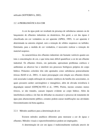 9
utilizado (SOTTORIVA, 2002).
2.2 A PROBLEMÁTICA DA COR
A cor da água pode ser resultado da presença de substâncias naturais ou de
lançamento de efluentes industriais ou domésticos. Em geral, a cor das águas é
classificada em cor verdadeira ou cor aparente (APHA, 1995). A cor aparente é
determinada na amostra original, sem a remoção de sólidos suspensos ou turbidez.
Entretanto, para a medida de cor verdadeira, é necessário realizar a remoção do
material suspenso.
As características dos efluentes industriais são bastante variáveis quanto aos
tons e concentrações de cor, o que torna mais difícil quantificar a cor de um efluente
industrial. Os efluentes têxteis, em particular, apresentam problemas estéticos e
ambientais ao absorver luz e interferir nos processos biológicos próprios do corpo
hídrico. Poluentes coloridos têm sido apontados como substâncias potencialmente
tóxicas (KAO et al., 2001). A maior preocupação com relação aos efluentes têxteis
está associada à ampla utilização de corantes sintéticos da família dos azocorantes, os
quais possuem caráter carcinogênico e mutagênico, além de elevada resistência à
degradação natural (GONÇALVES et al., 1999). Porém, mesmo corantes menos
tóxicos, se não tratados, causam impacto evidente ao corpo hídrico. Além da
interferência estética e do fato de dificultar ou encarecer o processo de tratamento de
água para abastecimento público, corantes podem causar modificações nas atividades
fotossintetizantes da biota aquática.
2.2.1 Métodos analíticos para a determinação de cor
Existem métodos analíticos diferentes para mensurar a cor de águas e
efluentes. Métodos visuais e espectrofotométricos podem ser empregados.
A determinação de cor em águas é tradicionalmente realizada através de
 