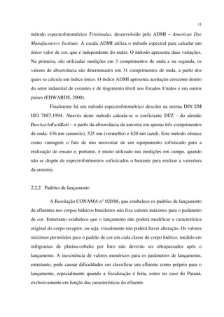 11
método espectrofotométrico Tristimulus, desenvolvido pelo ADMI – American Dye
Manufacturers Institute. A escala ADMI utiliza o método espectral para calcular um
único valor de cor, que é independente do matiz. O método apresenta duas variações.
Na primeira, são utilizadas medições em 3 comprimentos de onda e na segunda, os
valores de absorvância são determinados em 31 comprimentos de onda, a partir dos
quais se calcula um índice único. O índice ADMI apresenta aceitação crescente dentro
do setor industrial de corantes e de tingimento têxtil nos Estados Unidos e em outros
países (EDWARDS, 2000).
Finalmente há um método espectrofotométrico descrito na norma DIN EM
ISO 7887:1994. Através deste método calcula-se o coeficiente DFZ - do alemão
DurchsichtFarbZahl – a partir da absorvância da amostra em apenas três comprimentos
de onda: 436 nm (amarelo), 525 nm (vermelho) e 620 nm (azul). Este método oferece
como vantagem o fato de não necessitar de um equipamento sofisticado para a
realização do ensaio e, portanto, é muito utilizado nas medições em campo, quando
não se dispõe de espectrofotômetros sofisticados o bastante para realizar a varredura
da amostra.
2.2.2 Padrões de lançamento
A Resolução CONAMA n° 020/86, que estabelece os padrões de lançamento
de efluentes nos corpos hídricos brasileiros não fixa valores máximos para o parâmetro
de cor. Entretanto estabelece que o lançamento não poderá modificar a característica
original do corpo receptor, ou seja, visualmente não poderá haver alteração. Os valores
máximos permitidos para o padrão de cor em cada classe de corpo hídrico, medido em
miligramas de platina-cobalto por litro não deverão ser ultrapassados após o
lançamento. A inexistência de valores numéricos para os parâmetros de lançamento,
entretanto, pode causar dificuldades em classificar um efluente como próprio para o
lançamento, especialmente quando a fiscalização é feita, como no caso do Paraná,
exclusivamente em função das características do efluente.
 