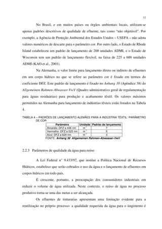 12
No Brasil, e em muitos países ou órgãos ambientais locais, utilizam-se
apenas padrões descritivos de qualidade de efluente, tais como “não objetável”. Por
exemplo, a Agência de Proteção Ambiental dos Estados Unidos – USEPA – não adota
valores numéricos de descarte para o parâmetro cor. Por outro lado, o Estado de Rhode
Island estabeleceu um padrão de lançamento de 200 unidades ADMI, e o Estado de
Wisconsin tem um padrão de lançamento flexível, na faixa de 225 a 600 unidades
ADMI (KAO et al., 2001).
Na Alemanha, o valor limite para lançamento direto ou indireto de efluentes
em um corpo hídrico no que se refere ao parâmetro cor é fixado em termos do
coeficiente DFZ. Este padrão de lançamento é fixado no Anhang 38 (Apêndice 38) do
Allgemeinen Rahmen-Abwasser-VwV (Quadro administrativo geral de regulamentação
para águas residuárias) para produção e acabamento têxtil. Os valores máximos
permitidos na Alemanha para lançamento de indústrias têxteis estão listados na Tabela
4.
TABELA 4 – PADRÕES DE LANÇAMENTO ALEMÃES PARA A INDÚSTRIA TÊXTIL: PARÃMETRO
DE COR
Parâmetro Unidade Padrão de lançamento
Amarelo: DFZ a 436 nm m
-1
7
Vermelho: DFZ a 525 nm m
-1
5
Azul: DFZ a 620 nm m
-1
3
FONTE: Anhang 38 Allgemeinen Rahmen-Abwasser-VwV
2.2.3 Parâmetros de qualidade da água para reúso
A Lei Federal n° 9.433/97, que institui a Política Nacional de Recursos
Hídricos, estabelece que serão cobrados o uso da água e o lançamento de efluentes em
corpos hídricos em todo país.
É crescente, portanto, a preocupação dos consumidores industriais em
reduzir o volume de água utilizada. Neste contexto, o reúso de água no processo
produtivo torna-se uma das metas a ser alcançada.
Os efluentes de tinturarias apresentam uma limitação evidente para a
reutilização no próprio processo: a qualidade requerida da água para o tingimento é
 