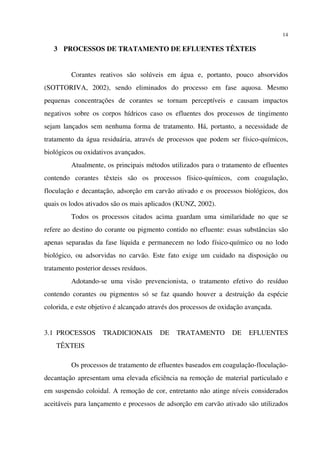 14
3 PROCESSOS DE TRATAMENTO DE EFLUENTES TÊXTEIS
Corantes reativos são solúveis em água e, portanto, pouco absorvidos
(SOTTORIVA, 2002), sendo eliminados do processo em fase aquosa. Mesmo
pequenas concentrações de corantes se tornam perceptíveis e causam impactos
negativos sobre os corpos hídricos caso os efluentes dos processos de tingimento
sejam lançados sem nenhuma forma de tratamento. Há, portanto, a necessidade de
tratamento da água residuária, através de processos que podem ser físico-químicos,
biológicos ou oxidativos avançados.
Atualmente, os principais métodos utilizados para o tratamento de efluentes
contendo corantes têxteis são os processos físico-químicos, com coagulação,
floculação e decantação, adsorção em carvão ativado e os processos biológicos, dos
quais os lodos ativados são os mais aplicados (KUNZ, 2002).
Todos os processos citados acima guardam uma similaridade no que se
refere ao destino do corante ou pigmento contido no efluente: essas substâncias são
apenas separadas da fase líquida e permanecem no lodo físico-químico ou no lodo
biológico, ou adsorvidas no carvão. Este fato exige um cuidado na disposição ou
tratamento posterior desses resíduos.
Adotando-se uma visão prevencionista, o tratamento efetivo do resíduo
contendo corantes ou pigmentos só se faz quando houver a destruição da espécie
colorida, e este objetivo é alcançado através dos processos de oxidação avançada.
3.1 PROCESSOS TRADICIONAIS DE TRATAMENTO DE EFLUENTES
TÊXTEIS
Os processos de tratamento de efluentes baseados em coagulação-floculação-
decantação apresentam uma elevada eficiência na remoção de material particulado e
em suspensão coloidal. A remoção de cor, entretanto não atinge níveis considerados
aceitáveis para lançamento e processos de adsorção em carvão ativado são utilizados
 
