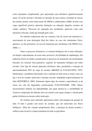 15
como tratamento complementar, pois apresentam uma eficiência significativamente
maior. O carvão ativado é eficiente na remoção de uma extensa variedade de classes
de corantes, porém, como observaram AL-DEGS e colaboradores (2000), devido a sua
carga superficial positiva apresenta limitações na adsorção daqueles corantes de
caráter catiônico. Processos de separação por membranas aparecem como uma
alternativa eficiente, ainda que limitada pelo custo.
Os métodos tradicionais têm em comum,o fato de serem não destrutivos e
necessitarem de uma destinação final dos lodos, no caso dos tratamentos físico-
químicos, ou dos permeatos, no caso do tratamento por membranas (AL-DEGS et al.,
2000) ( ).
Entre os processos destrutivos, os sistemas biológicos são os mais utilizados,
em função, especialmente, do custo mais acessível e da facilidade de implantação. Em
indústrias têxteis de médio e grande porte os processos de tratamento são normalmente
baseados em sistemas físico-químicos, seguidos de tratamento biológico por lodos
ativados. Este tipo de sistema apresenta eficiências altas, permitindo a remoção de
aproximadamente 80% da carga de corantes (BRAILE & CAVALCANTI, 1993).
Infelizmente, o problema relacionado com o acúmulo de lodo torna-se crítico, uma vez
que o teor de corantes adsorvido é bastante elevado, impedindo reaproveitamento do
lodo (SOTTORIVA, 2002). Entretanto alguns tipos de corantes, especialmente os da
classe azo, não são degradados aerobicamente (VALVEVIVERE, 1998). Outros
inconvenientes limitam sua aplicabilidade, dos quais destaca-se a sensibilidade do
sistema à composição do efluente, pois em contato com cargas choque o sistema pode
perder eficiência ou mesmo sofrer inativação.
Os sistemas mais utilizados apresentam ainda a desvantagem da geração do
lodo. O lodo é gerado com teores de corantes, que são adsorvidos aos flocos
biológicos. Além dos corantes propriamente ditos, a presença de metais pesados e
sulfetos torna inviável o reaproveitamento do lodo na agricultura.
 