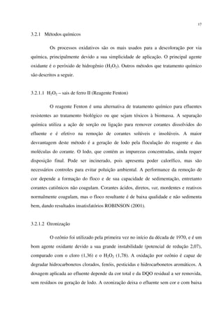 17
3.2.1 Métodos químicos
Os processos oxidativos são os mais usados para a descoloração por via
química, principalmente devido a sua simplicidade de aplicação. O principal agente
oxidante é o peróxido de hidrogênio (H2O2). Outros métodos que tratamento químico
são descritos a seguir.
3.2.1.1 H2O2 – sais de ferro II (Reagente Fenton)
O reagente Fenton é uma alternativa de tratamento químico para efluentes
resistentes ao tratamento biológico ou que sejam tóxicos à biomassa. A separação
química utiliza a ação de sorção ou ligação para remover corantes dissolvidos do
efluente e é efetivo na remoção de corantes solúveis e insolúveis. A maior
desvantagem deste método é a geração de lodo pela floculação do reagente e das
moléculas do corante. O lodo, que contém as impurezas concentradas, ainda requer
disposição final. Pode ser incinerado, pois apresenta poder calorífico, mas são
necessários controles para evitar poluição ambiental. A performance da remoção de
cor depende a formação do floco e de sua capacidade de sedimentação, entretanto
corantes catiônicos não coagulam. Corantes ácidos, diretos, vat, mordentes e reativos
normalmente coagulam, mas o floco resultante é de baixa qualidade e não sedimenta
bem, dando resultados insatisfatórios ROBINSON (2001).
3.2.1.2 Ozonização
O ozônio foi utilizado pela primeira vez no início da década de 1970, e é um
bom agente oxidante devido a sua grande instabilidade (potencial de redução 2,07),
comparado com o cloro (1,36) e o H2O2 (1,78). A oxidação por ozônio é capaz de
degradar hidrocarbonetos clorados, fenóis, pesticidas e hidrocarbonetos aromáticos. A
dosagem aplicada ao efluente depende da cor total e da DQO residual a ser removida,
sem resíduos ou geração de lodo. A ozonização deixa o efluente sem cor e com baixa
 
