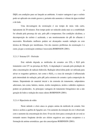 18
DQO, em condições para ser lançado ao ambiente. A maior vantagem é que o ozônio
pode ser aplicado em estado gasoso e, portanto não aumenta o volume da água residual
e do lodo.
Uma desvantagem da ozonização é seu tempo de meia vida curto,
tipicamente de 20 minutos. Este tempo pode ser reduzido ainda mais se a estabilidade
for afetada pela presença de sais, pelo pH e temperatura. Em condições alcalinas, a
decomposição do ozônio é acelerada, e um monitoramento do pH do efluente é
necessário. Resultados melhores podem ser alcançados usando radiação ou com
técnica de filtração por membranas. Um dos maiores problemas da ozonização é o
custo, já que a ozonização contínua é necessária ROBINSON (2001).
3.2.1.3 Sistema UV - Peróxido
Este método degrada as moléculas de corantes em CO2 e H2O pelo
tratamento com UV na presença de H2O2. A degradação é causada pela produção de
altas concentrações de radicais hidroxila. Radiação ultravioleta pode ser utilizada para
ativar os reagentes químicos, tais como o H2O2, e a taxa de remoção é influenciada
pela intensidade de radiação, pelo pH, pela estrutura do corante e pela composição da
tintura. Dependendo do material inicial e da extensão do tratamento, subprodutos
adicionais, tais como, haletos, metais, ácidos inorgânicos, ácidos e aldeídos orgânicos
podem ser produzidos. As principais vantagens do tratamento fotoquímico são a não
geração de lodos e redução dos maus odores ROBINSON (2001).
3.2.1.4 Hipoclorito de sódio
Neste método o cloro ataca os grupos amina da molécula de corante. Isto
inicia e acelera a quebra de ligações azo. Um aumento da remoção de cor é observado
com o aumento da concentração de cloro. O uso de cloro para a remoção de cor está se
tornando menos freqüente devido aos efeitos negativos aos corpos receptores e a
formação de aminas aromáticas, que são cancerígenas ROBINSON (2001).
 
