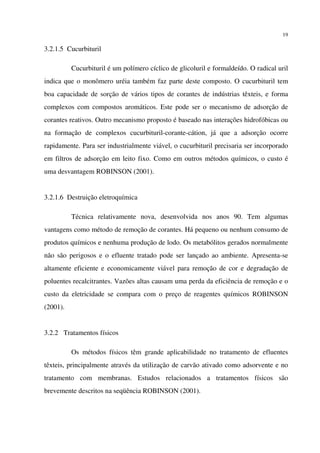 19
3.2.1.5 Cucurbituril
Cucurbituril é um polímero cíclico de glicoluril e formaldeído. O radical uril
indica que o monômero uréia também faz parte deste composto. O cucurbituril tem
boa capacidade de sorção de vários tipos de corantes de indústrias têxteis, e forma
complexos com compostos aromáticos. Este pode ser o mecanismo de adsorção de
corantes reativos. Outro mecanismo proposto é baseado nas interações hidrofóbicas ou
na formação de complexos cucurbituril-corante-cátion, já que a adsorção ocorre
rapidamente. Para ser industrialmente viável, o cucurbituril precisaria ser incorporado
em filtros de adsorção em leito fixo. Como em outros métodos químicos, o custo é
uma desvantagem ROBINSON (2001).
3.2.1.6 Destruição eletroquímica
Técnica relativamente nova, desenvolvida nos anos 90. Tem algumas
vantagens como método de remoção de corantes. Há pequeno ou nenhum consumo de
produtos químicos e nenhuma produção de lodo. Os metabólitos gerados normalmente
não são perigosos e o efluente tratado pode ser lançado ao ambiente. Apresenta-se
altamente eficiente e economicamente viável para remoção de cor e degradação de
poluentes recalcitrantes. Vazões altas causam uma perda da eficiência de remoção e o
custo da eletricidade se compara com o preço de reagentes químicos ROBINSON
(2001).
3.2.2 Tratamentos físicos
Os métodos físicos têm grande aplicabilidade no tratamento de efluentes
têxteis, principalmente através da utilização de carvão ativado como adsorvente e no
tratamento com membranas. Estudos relacionados a tratamentos físicos são
brevemente descritos na seqüência ROBINSON (2001).
 