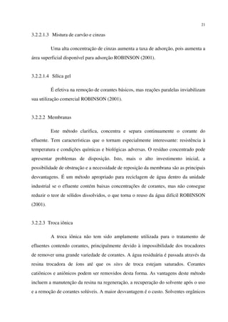 21
3.2.2.1.3 Mistura de carvão e cinzas
Uma alta concentração de cinzas aumenta a taxa de adsorção, pois aumenta a
área superficial disponível para adsorção ROBINSON (2001).
3.2.2.1.4 Sílica gel
É efetiva na remoção de corantes básicos, mas reações paralelas inviabilizam
sua utilização comercial ROBINSON (2001).
3.2.2.2 Membranas
Este método clarifica, concentra e separa continuamente o corante do
efluente. Tem características que o tornam especialmente interessante: resistência à
temperatura e condições químicas e biológicas adversas. O resíduo concentrado pode
apresentar problemas de disposição. Isto, mais o alto investimento inicial, a
possibilidade de obstrução e a necessidade de reposição da membrana são as principais
desvantagens. É um método apropriado para reciclagem de água dentro da unidade
industrial se o efluente contém baixas concentrações de corantes, mas não consegue
reduzir o teor de sólidos dissolvidos, o que torna o reuso da água difícil ROBINSON
(2001).
3.2.2.3 Troca iônica
A troca iônica não tem sido amplamente utilizada para o tratamento de
efluentes contendo corantes, principalmente devido à impossibilidade dos trocadores
de remover uma grande variedade de corantes. A água residuária é passada através da
resina trocadora de íons até que os sites de troca estejam saturados. Corantes
catiônicos e aniônicos podem ser removidos desta forma. As vantagens deste método
incluem a manutenção da resina na regeneração, a recuperação do solvente após o uso
e a remoção de corantes solúveis. A maior desvantagem é o custo. Solventes orgânicos
 