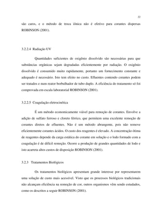 22
são caros, e o método de troca iônica não é efetivo para corantes dispersas
ROBINSON (2001).
3.2.2.4 Radiação UV
Quantidades suficientes de oxigênio dissolvido são necessárias para que
substâncias orgânicas sejam degradadas eficientemente por radiação. O oxigênio
dissolvido é consumido muito rapidamente, portanto um fornecimento constante e
adequado é necessário. Isto tem efeito no custo. Efluentes contendo corantes podem
ser tratados e num reator borbulhador de tubo duplo. A eficiência do tratamento só foi
comprovada em escala laboratorial ROBINSON (2001).
3.2.2.5 Coagulação eletrocinética
É um método economicamente viável para remoção de corantes. Envolve a
adição de sulfato ferroso e cloreto férrico, que permitem uma excelente remoção de
corantes diretos de efluentes. Não é um método abrangente, pois não remove
eficientemente corantes ácidos. O custo dos reagentes é elevado. A concentração ótima
de reagentes depende da carga estática do corante em solução e o lodo formado com a
coagulação é de difícil remoção. Ocorre a produção de grandes quantidades de lodo e
isto acarreta altos custos de disposição ROBINSON (2001).
3.2.3 Tratamentos Biológicos
Os tratamentos biológicos apresentam grande interesse por representarem
uma solução de custo mais acessível. Visto que os processos biológicos tradicionais
não alcançam eficiência na remoção de cor, outros organismos vêm sendo estudados,
como os descritos a seguir ROBINSON (2001).
 