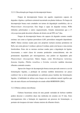 23
3.2.3.1 Descoloração por fungos de decomposição branca
Fungos de decomposição branca são aqueles organismos capazes de
degradar a lignina, o polímero estrutural encontrado em plantas lenhosas. Os fungos de
decomposição branca mais estudados em termos de degradação xenobiótica, são os
Phanerochaete chrysosporium. Este fungo é capaz de degradar toxinas, PCBs
(bifenilas policloradas) e outros organoclorados. Estudos demonstram que o P.
chrysosporium pode descolorir efluentes de têxteis em até 99% em 7 dias.
Fungos de decomposição branca são capazes de degradar corantes usando
enzimas, tais como as ligninas peroxidases (LiP), peroxidases manganês dependentes
(MnP). Outras enzimas usadas para este propósito incluem enzimas produtoras de
H2O2, tais como glicose-1-oxidase e glicose-2-oxidase, junto com lacase e uma enzima
fenoloxidase. Estas são as mesmas enzimas usadas para a degradação da lignina.
Azocorantes, a maior classe de corantes produzidos comercialmente, não são
prontamente degradados por microrganismos, mas podem ser degradados pelo
Phanerochaete chrysosporium. Outros fungos, como Hirschioporus larincinus,
Inonotus hispidus, Phlebia tremellosa e Coriolus versicolor também descoram
efluentes contendo corantes.
Apesar dos fungos de decomposição branca terem provado remover a cor de
fermentações líquidas, a produção de enzimas também demonstrou ser pouco
confiável. Isto se deve principalmente ao ambiente pouco familiar das fermentações
líquidas. A habilidade de utilizar estes fungos em seu ambiente natural significa que
eles são mais eficazes em fermentação em estado sólido ROBINSON (2001).
3.2.3.2Outras culturas microbianas
Culturas bacterianas mistas de uma grande variedade de habitats também
podem descorar o cromóforo diazo das moléculas de corantes em 15 dias. Estes
microrganismos têm a limitação de requererem um processo de fermentação, e,
portanto são incapazes de tratar volumes maiores de efluentes têxteis.
 