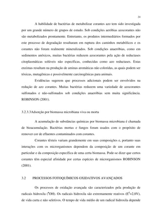 24
A habilidade de bactérias de metabolizar corantes azo tem sido investigada
por um grande número de grupos de estudo. Sob condições aeróbias azocorantes não
são metabolizados prontamente. Entretanto, os produtos intermediários formados por
este processo de degradação resultaram em ruptura dos caminhos metabólicos e os
corantes não foram realmente mineralizados. Sob condições anaeróbias, como em
sedimentos anóxicos, muitas bactérias reduzem azocorantes pela ação de reductases
citoplasmáticas solúveis não específicas, conhecidas como azo reductases. Estas
enzimas resultam na produção de aminas aromáticas não coloridas, as quais podem ser
tóxicas, mutagênicas e possivelmente carcinogênicas para animais.
Evidências sugerem que processos adicionais podem ser envolvidos na
redução de azo corantes. Muitas bactérias reduzem uma variedade de azocorantes
sulfonados e não-sulfonados sob condições anaeróbias sem muita significância.
ROBINSON (2001).
3.2.3.3Adsorção por biomassa microbiana viva ou morta
A acumulação de substâncias químicas por biomassa microbiana é chamada
de bioacumulação. Bactérias mortas e fungos foram usados com o propósito de
remover cor de efluentes contaminados com corantes.
Corantes têxteis variam grandemente em suas composições e, portanto suas
interações com os microrganismos dependem da composição de um corante em
particular e da composição específica de uma certa biomassa. Pode-se dizer que certos
corantes têm especial afinidade por certas espécies de microrganismos ROBINSON
(2001).
3.2 PROCESSOS FOTOQUÍMICOS OXIDATIVOS AVANÇADOS
Os processos de oxidação avançada são caracterizados pela produção de
radicais hidroxila (•
OH). Os radicais hidroxila são extremamente reativos (E0
=2,8V),
de vida curta e não seletivos. O tempo de vida médio de um radical hidroxila depende
 