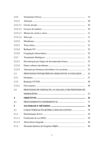 iv
3.2.2 Tratamentos Físicos ............................................................................... 19
3.2.2.1 Adsorção ................................................................................................ 20
3.2.2.1.1 Carvão ativado ....................................................................................... 20
3.2.2.1.2 Cavacos de madeira ............................................................................... 20
3.2.2.1.3 Mistura de carvão e cinzas ..................................................................... 21
3.2.2.1.4 Sílica gel ................................................................................................ 21
3.2.2.2 Membranas ............................................................................................. 21
3.2.2.3 Troca iônica ........................................................................................... 21
3.2.2.4 Radiação UV .......................................................................................... 22
3.2.2.5 Coagulação eletrocinética ...................................................................... 22
3.2.3 Tratamentos Biológicos ......................................................................... 22
3.2.3.1 Descoloração por fungos de decomposição branca ............................... 23
3.2.3.2 Outras culturas microbianas ................................................................... 23
3.2.3.3 Adsorção por biomassa microbiana viva ou morta ................................ 24
3.3 PROCESSOS FOTOQUÍMICOS OXIDATIVOS AVANÇADOS ...... 24
3.3.1 Oxidantes ............................................................................................... 27
3.3.2 Radiação UV/VIS .................................................................................. 28
3.3.2.1 Foto-reatores .......................................................................................... 30
3.4 PROCESSOS DE OXIDAÇÃO AVANÇADA COM PERÓXIDO DE
HIDROGÊNIO ...................................................................................... 33
4 OBJETIVOS ......................................................................................... 36
4.1 PROCEDIMENTO EXPERIMENTAL ................................................ 37
5 MATERIAIS E MÉTODOS ............................................................... 39
5.1 CARACTERIZAÇÃO QUÍMICA DOS EFLUENTES ........................ 39
5.1.1 Determinação da Cor ............................................................................. 39
5.1.1.1 Coeficiente de cor (DFZ) ....................................................................... 39
5.1.1.2 Absorvância integrada ........................................................................... 40
5.1.2 Demanda Química de Oxigênio (DQO) ................................................ 40
 