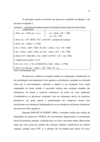 26
As principais reações envolvidas nos processos resumidos no Quadro 1 são
descritas no Quadro 2.
QUADRO 2 – SEQUÊNCIAS SIMPLIFICADAS DE REAÇÕES ENVOLVIDAS EM PROCESSOS
OXIDATIVOS
1: TiO2 + hv → TiO2 (hvb
+
+ ecb
-
) hvb
+
+ H2O → H+
+ •
OH
ecb
-
+ O2 → •
O2
-
2: R-X + hv → X•
+ R•
/R•
+ •
O2
•
→ R-O-O•
→ produtos de oxidação
3: H2O2 + hv → H2O2* → 2 •
OH
4: Fe2
+
+ H2O2 → HO-
+ •
OH + Fe3
+
/Fe3
+
+ H2O2 → Fe2
+
+ H+
+ HO2
•
5: Fe2
+
+ H2O2 → HO-
+ •
OH + Fe3
+
/Fe3
+
+ H2O → Fe2
+
+ H+
+ •
OH
6: H2O2 H+
+ HO2
-
/HO2
-
+ O3 → HO2
•
+ O3
•-
/O3
•-
+ H+
→ O2 + •
OH
7: seqüência das reações 3, 6 e 8
8: O3 + hv → O3* → 1
O2 + O(1
D)/O(1
D) + H2O → H2O2 → 2 •
OH
9: H2O + hv(<190 nm) → H2O* → H•
+ •
OH + H+
+ eaq
-
FONTE: OPPENLÄNDER, 2003
Os processos oxidativos avançados podem ser empregados isoladamente ou
em combinação com tratamentos físico-químicos ou biológicos, podendo ser realizado
como pré ou pós-tratamento, conforme o objetivo a ser alcançado. Caso sejam
empregados de forma isolada, é necessário realizar uma oxidação completa das
substâncias, de forma a torná-las inofensivas do ponto de vista ambiental.
Combinando-se os processos avançados com um tratamento prévio ou posterior,
pretende-se, em geral, apenas a transformação dos compostos tóxicos e/ou
recalcitrantes em substâncias biodegradáveis ou em substâncias facilmente elimináveis
por processos físico-químicos.
Segundo GOGATE & PANDIT (2004), a constante cinética das reações de
degradação nos processos UV/H2O2 são inversamente proporcionais à concentração
inicial do poluente, portanto, a diluição deve ser feita a um ponto ótimo. Observaram
ainda que estes processos podem não alcançar reduções significativas de matéria
orgânica, medida como COT, se o efluente não for diluído pelo menos 10 vezes,
 