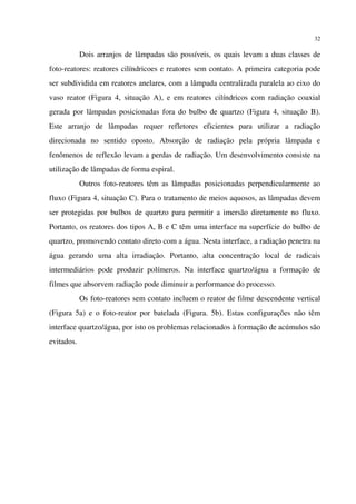 32
Dois arranjos de lâmpadas são possíveis, os quais levam a duas classes de
foto-reatores: reatores cilíndricoes e reatores sem contato. A primeira categoria pode
ser subdividida em reatores anelares, com a lâmpada centralizada paralela ao eixo do
vaso reator (Figura 4, situação A), e em reatores cilíndricos com radiação coaxial
gerada por lâmpadas posicionadas fora do bulbo de quartzo (Figura 4, situação B).
Este arranjo de lâmpadas requer refletores eficientes para utilizar a radiação
direcionada no sentido oposto. Absorção de radiação pela própria lâmpada e
fenômenos de reflexão levam a perdas de radiação. Um desenvolvimento consiste na
utilização de lâmpadas de forma espiral.
Outros foto-reatores têm as lâmpadas posicionadas perpendicularmente ao
fluxo (Figura 4, situação C). Para o tratamento de meios aquosos, as lâmpadas devem
ser protegidas por bulbos de quartzo para permitir a imersão diretamente no fluxo.
Portanto, os reatores dos tipos A, B e C têm uma interface na superfície do bulbo de
quartzo, promovendo contato direto com a água. Nesta interface, a radiação penetra na
água gerando uma alta irradiação. Portanto, alta concentração local de radicais
intermediários pode produzir polímeros. Na interface quartzo/água a formação de
filmes que absorvem radiação pode diminuir a performance do processo.
Os foto-reatores sem contato incluem o reator de filme descendente vertical
(Figura 5a) e o foto-reator por batelada (Figura. 5b). Estas configurações não têm
interface quartzo/água, por isto os problemas relacionados à formação de acúmulos são
evitados.
 