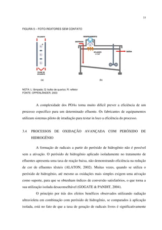 33
FIGURA 5 – FOTO-REATORES SEM CONTATO
NOTA: L: lâmpada; Q: bulbo de quartzo; R: refletor
FONTE: OPPENLÄNDER, 2003
A complexidade dos POAs torna muito difícil prever a eficiência de um
processo específico para um determinado efluente. Os fabricantes de equipamentos
utilizam sistemas piloto de irradiação para testar in loco a eficiência do processo.
3.4 PROCESSOS DE OXIDAÇÃO AVANÇADA COM PERÓXIDO DE
HIDROGÊNIO
A formação de radicais a partir do peróxido de hidrogênio não é possível
sem a ativação. O peróxido de hidrogênio aplicado isoladamente no tratamento de
efluentes apresenta uma taxa de reação baixa, não demonstrando eficiência na redução
de cor de efluentes têxteis (ALATON, 2002). Muitas vezes, quando se utiliza o
peróxido de hidrogênio, até mesmo as oxidações mais simples exigem uma ativação
como suporte, para que se obtenham índices de conversão satisfatórios, o que torna a
sua utilização isolada desaconselhável (GOGATE & PANDIT, 2004).
O princípio por trás dos efeitos benéficos observados utilizando radiação
ultravioleta em combinação com peróxido de hidrogênio, se comparados à aplicação
isolada, está no fato de que a taxa de geração de radicais livres é significativamente
(a) (b)
 