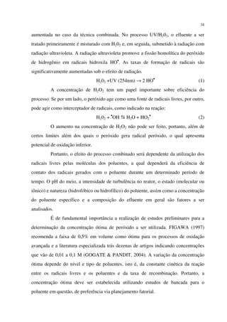 34
aumentada no caso da técnica combinada. No processo UV/H202, o efluente a ser
tratado primeiramente é misturado com H202 e, em seguida, submetido à radiação com
radiação ultravioleta. A radiação ultravioleta promove a fissão homolítica do peróxido
de hidrogênio em radicais hidroxila HO•
. As taxas de formação de radicais são
significativamente aumentadas sob o efeito de radiação.
H202 +UV (254nm) → 2 HO•
(1)
A concentração de H2O2 tem um papel importante sobre eficiência do
processo. Se por um lado, o peróxido age como uma fonte de radicais livres, por outro,
pode agir como interceptador de radicais, como indicado na reação:
H202 + •
OH H2O + HO2
•
(2)
O aumento na concentração de H2O2 não pode ser feito, portanto, além de
certos limites além dos quais o peróxido gera radical peróxido, o qual apresenta
potencial de oxidação inferior.
Portanto, o efeito do processo combinado será dependente da utilização dos
radicais livres pelas moléculas dos poluentes, a qual dependerá da eficiência de
contato dos radicais gerados com o poluente durante um determinado período de
tempo. O pH do meio, a intensidade de turbulência no reator, o estado (molecular ou
iônico) e natureza (hidrofóbico ou hidrofílico) do poluente, assim como a concentração
do poluente específico e a composição do efluente em geral são fatores a ser
analisados.
É de fundamental importância a realização de estudos preliminares para a
determinação da concentração ótima de peróxido a ser utilizada. FIGAWA (1997)
recomenda a faixa de 0,5% em volume como ótima para os processos de oxidação
avançada e a literatura especializada trás dezenas de artigos indicando concentrações
que vão de 0,01 a 0,1 M (GOGATE & PANDIT, 2004). A variação da concentração
ótima depende do nível e tipo de poluentes, isto é, da constante cinética da reação
entre os radicais livres e os poluentes e da taxa de recombinação. Portanto, a
concentração ótima deve ser estabelecida utilizando estudos de bancada para o
poluente em questão, de preferência via planejamento fatorial.
 