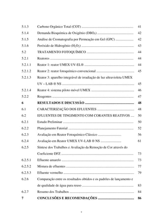 v
5.1.3 Carbono Orgânico Total (COT) ............................................................ 41
5.1.4 Demanda Bioquímica de Oxigênio (DBO5) .......................................... 42
5.1.5 Análise de Cromatografia por Permeação em Gel (GPC) ..................... 42
5.1.6 Peróxido de Hidrogênio (H2O2) ............................................................. 43
5.2 TRATAMENTO FOTOQUÍMICO ....................................................... 44
5.2.1 Reatores ................................................................................................. 44
5.2.1.1 Reator 1: reator UMEX UV-EL® .......................................................... 44
5.2.1.2 Reator 2: reator fotoquímico convencional ............................................ 45
5.2.1.3 Reator 3: aparelho integrável de irradiação de luz ultravioleta UMEX
UV – LAB ® NS .................................................................................... 45
5.2.1.4 Reator 4: sistema piloto móvel UMEX .................................................. 46
5.2.2 Reagentes ............................................................................................... 47
6 RESULTADOS E DISCUSSÃO ......................................................... 48
6.1 CARACTERIZAÇÃO DOS EFLUENTES ........................................... 48
6.2 EFLUENTES DE TINGIMENTO COM CORANTES REATIVOS .... 50
6.2.1 Estudo Preliminar .................................................................................. 50
6.2.2 Planejamento Fatorial ............................................................................ 52
6.2.3 Avaliação em Reator Fotoquímico Clássico ........................... 56
6.2.4 Avaliação em Reator UMEX UV-LAB ® NS ........................ 61
6.2.5 Síntese dos Trabalhos e Avaliação da Remoção de Cor através do
Coeficiente DFZ .................................................................................... 73
6.2.5.1 Efluente amarelo .................................................................................... 73
6.2.5.2 Mistura de efluentes ............................................................................... 77
6.2.5.3 Efluente vermelho .................................................................................. 79
6.2.6 Comparação entre os resultados obtidos e os padrões de lançamento e
de qualidade de água para reuso ............................................................ 83
6.2.7 Resumo dos Trabalhos ........................................................................... 84
7 CONCLUSÕES E RECOMENDAÇÕES .......................................... 86
 