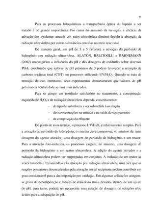 35
Para os processos fotoquímicos a transparência óptica do líquido a ser
tratado é de grande importância. Por causa do aumento da turvação, a eficácia da
ativação dos oxidantes através dos raios ultravioleta diminui devido à absorção da
radiação ultravioleta por outras substâncias contidas no meio reacional.
De maneira geral, um pH de 3 a 5 favorece a ativação do peróxido de
hidrogênio por radiação ultravioleta. ALATON, BALCIOGLU e BAHNEMANN
(2002) investigaram a influência do pH e das dosagens de oxidantes sobre diversos
POA, concluindo que valores de pH próximos de 3 podem favorecer a remoção de
carbono orgânico total (COT) em processos utilizando UV/H2O2. Quando se trata de
remoção de cor, entretanto, seus experimentos demonstraram que valores de pH
próximos à neutralidade seriam mais indicados.
Para se atingir um resultado satisfatório no tratamento, a concentração
requerida de H2O2 e de radiação ultravioleta depende, concretamente:
- do tipo de substância a ser submetida à oxidação
- das concentrações na entrada e na saída do equipamento
- da composição do efluente
Do ponto de vista técnico, o processo UV/H2O2 é relativamente simples. Para
a ativação do peróxido de hidrogênio, o sistema deve compor-se, no mínimo de: uma
dosagem do agente ativador, uma dosagem do peróxido de hidrogênio e um reator.
Para a ativação foto-induzida, os processos exigem, no mínimo, uma dosagem de
peróxido de hidrogênio e um reator ultravioleta. A adição do agente ativador e a
radiação ultravioleta podem ser empregadas em conjunto. A inclusão de um reator às
vezes também é recomendável na ativação por radiação ultravioleta, uma vez que as
reações posteriores desencadeadas pela ativação em tal recipiente podem contribuir em
grau considerável para a decomposição por oxidação. Em algumas aplicações atingem-
se graus de decomposição e índices de conversão mais elevados através de um ajuste
do pH, para tanto, poderá ser necessária uma estação de dosagem de soluções e/ou
ácidos para a adequação do pH.
 