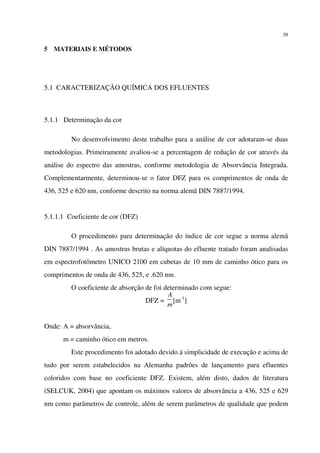 39
5 MATERIAIS E MÉTODOS
5.1 CARACTERIZAÇÃO QUÍMICA DOS EFLUENTES
5.1.1 Determinação da cor
No desenvolvimento deste trabalho para a análise de cor adotaram-se duas
metodologias. Primeiramente avaliou-se a percentagem de redução de cor através da
análise do espectro das amostras, conforme metodologia de Absorvância Integrada.
Complementarmente, determinou-se o fator DFZ para os comprimentos de onda de
436, 525 e 620 nm, conforme descrito na norma alemã DIN 7887/1994.
5.1.1.1 Coeficiente de cor (DFZ)
O procedimento para determinação do índice de cor segue a norma alemã
DIN 7887/1994 . As amostras brutas e alíquotas do efluente tratado foram analisadas
em espectrofotômetro UNICO 2100 em cubetas de 10 mm de caminho ótico para os
comprimentos de onda de 436, 525, e .620 nm.
O coeficiente de absorção de foi determinado com segue:
DFZ =
m
A
[m-1
]
Onde: A = absorvância,
m = caminho ótico em metros.
Este procedimento foi adotado devido á simplicidade de execução e acima de
tudo por serem estabelecidos na Alemanha padrões de lançamento para efluentes
coloridos com base no coeficiente DFZ. Existem, além disto, dados de literatura
(SELCUK, 2004) que apontam os máximos valores de absorvância a 436, 525 e 629
nm como parâmetros de controle, além de serem parâmetros de qualidade que podem
 