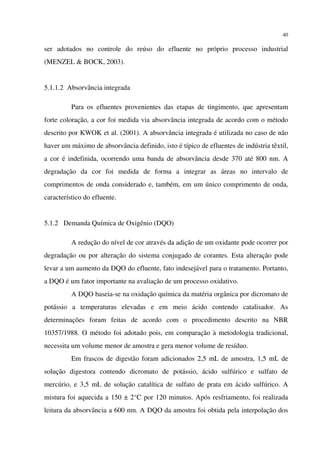 40
ser adotados no controle do reúso do efluente no próprio processo industrial
(MENZEL & BOCK, 2003).
5.1.1.2 Absorvância integrada
Para os efluentes provenientes das etapas de tingimento, que apresentam
forte coloração, a cor foi medida via absorvância integrada de acordo com o método
descrito por KWOK et al. (2001). A absorvância integrada é utilizada no caso de não
haver um máximo de absorvância definido, isto é típico de efluentes de indústria têxtil,
a cor é indefinida, ocorrendo uma banda de absorvância desde 370 até 800 nm. A
degradação da cor foi medida de forma a integrar as áreas no intervalo de
comprimentos de onda considerado e, também, em um único comprimento de onda,
característico do efluente.
5.1.2 Demanda Química de Oxigênio (DQO)
A redução do nível de cor através da adição de um oxidante pode ocorrer por
degradação ou por alteração do sistema conjugado de corantes. Esta alteração pode
levar a um aumento da DQO do efluente, fato indesejável para o tratamento. Portanto,
a DQO é um fator importante na avaliação de um processo oxidativo.
A DQO baseia-se na oxidação química da matéria orgânica por dicromato de
potássio a temperaturas elevadas e em meio ácido contendo catalisador. As
determinações foram feitas de acordo com o procedimento descrito na NBR
10357/1988. O método foi adotado pois, em comparação à metodologia tradicional,
necessita um volume menor de amostra e gera menor volume de resíduo.
Em frascos de digestão foram adicionados 2,5 mL de amostra, 1,5 mL de
solução digestora contendo dicromato de potássio, ácido sulfúrico e sulfato de
mercúrio, e 3,5 mL de solução catalítica de sulfato de prata em ácido sulfúrico. A
mistura foi aquecida a 150 ± 2°C por 120 minutos. Após resfriamento, foi realizada
leitura da absorvância a 600 nm. A DQO da amostra foi obtida pela interpolação dos
 