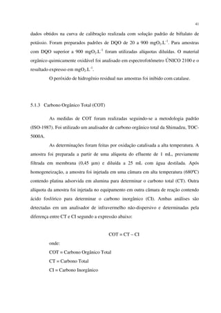 41
dados obtidos na curva de calibração realizada com solução padrão de biftalato de
potássio. Foram preparados padrões de DQO de 20 a 900 mgO2.L-1
. Para amostras
com DQO superior a 900 mgO2.L-1
foram utilizadas alíquotas diluídas. O material
orgânico quimicamente oxidável foi analisado em espectrofotômetro ÚNICO 2100 e o
resultado expresso em mgO2.L-1
.
O peróxido de hidrogênio residual nas amostras foi inibido com catalase.
5.1.3 Carbono Orgânico Total (COT)
As medidas de COT foram realizadas seguindo-se a metodologia padrão
(ISO-1987). Foi utilizado um analisador de carbono orgânico total da Shimadzu, TOC-
5000A.
As determinações foram feitas por oxidação catalisada a alta temperatura. A
amostra foi preparada a partir de uma alíquota do efluente de 1 mL, previamente
filtrada em membrana (0,45 µm) e diluída a 25 mL com água destilada. Após
homogeneização, a amostra foi injetada em uma câmara em alta temperatura (680ºC)
contendo platina adsorvida em alumina para determinar o carbono total (CT). Outra
alíquota da amostra foi injetada no equipamento em outra câmara de reação contendo
ácido fosfórico para determinar o carbono inorgânico (CI). Ambas análises são
detectadas em um analisador de infravermelho não-dispersivo e determinadas pela
diferença entre CT e CI segundo a expressão abaixo:
COT = CT – CI
onde:
COT = Carbono Orgânico Total
CT = Carbono Total
CI = Carbono Inorgânico
 