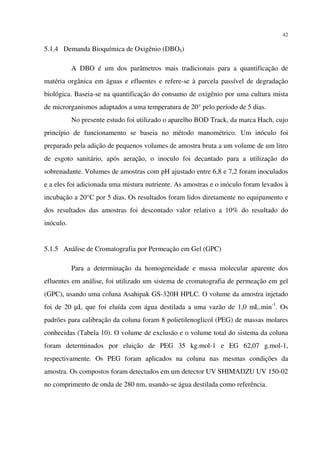 42
5.1.4 Demanda Bioquímica de Oxigênio (DBO5)
A DBO é um dos parâmetros mais tradicionais para a quantificação de
matéria orgânica em águas e efluentes e refere-se à parcela passível de degradação
biológica. Baseia-se na quantificação do consumo de oxigênio por uma cultura mista
de microrganismos adaptados a uma temperatura de 20° pelo período de 5 dias.
No presente estudo foi utilizado o aparelho BOD Track, da marca Hach, cujo
princípio de funcionamento se baseia no método manométrico. Um inóculo foi
preparado pela adição de pequenos volumes de amostra bruta a um volume de um litro
de esgoto sanitário, após aeração, o inoculo foi decantado para a utilização do
sobrenadante. Volumes de amostras com pH ajustado entre 6,8 e 7,2 foram inoculados
e a eles foi adicionada uma mistura nutriente. As amostras e o inóculo foram levados à
incubação a 20°C por 5 dias. Os resultados foram lidos diretamente no equipamento e
dos resultados das amostras foi descontado valor relativo a 10% do resultado do
inóculo.
5.1.5 Análise de Cromatografia por Permeação em Gel (GPC)
Para a determinação da homogeneidade e massa molecular aparente dos
efluentes em análise, foi utilizado um sistema de cromatografia de permeação em gel
(GPC), usando uma coluna Asahipak GS-320H HPLC. O volume da amostra injetado
foi de 20 µL que foi eluída com água destilada a uma vazão de 1,0 mL.min-1
. Os
padrões para calibração da coluna foram 8 polietilenoglicol (PEG) de massas molares
conhecidas (Tabela 10). O volume de exclusão e o volume total do sistema da coluna
foram determinados por eluição de PEG 35 kg.mol-1 e EG 62,07 g.mol-1,
respectivamente. Os PEG foram aplicados na coluna nas mesmas condições da
amostra. Os compostos foram detectados em um detector UV SHIMADZU UV 150-02
no comprimento de onda de 280 nm, usando-se água destilada como referência.
 