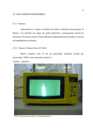 44
5.2 TRATAMENTO FOTOQUÍMICO
5.2.1 Reatores
Apresentam-se a seguir os modelos de reatores utilizados nesta pesquisa. O
Reator 1 foi utilizado nas etapas de estudo preliminar e planejamento fatorial do
tratamento. Os demais reatores foram utilizados independentemente durante os ensaios
de tratabilidade dos efluentes.
5.2.1.1 Reator 1: Reator Umex UV-EL®
Reator compacto com 12 mL de capacidade, irradiador ativado por
microondas, 750W, como mostrado na Figura 7.
FIGURA 7 – REATOR 1
FONTE: http://www.quimica.ufpr.br/~tecnotrat/reatores.htm
 