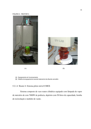 46
FIGURA 9 – REATOR 3
(A) Equipamento em funcionamento
(B) Detalhe de equipamento durante tratamento de efluente vermelho
5.2.1.4 Reator 4: Sistema piloto móvel UMEX
Sistema composto de vaso reator cilíndrico equipado com lâmpada de vapor
de mercúrio de com 7000W de potência, depósito com 50 litros de capacidade, bomba
de recirculação e medidor de vazão.
(A) (B)
 