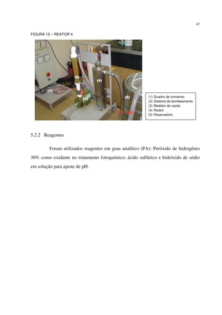 47
FIGURA 10 – REATOR 4
5.2.2 Reagentes
Foram utilizados reagentes em grau analítico (PA): Peróxido de hidrogênio
30% como oxidante no tratamento fotoquímico; ácido sulfúrico e hidróxido de sódio
em solução para ajuste de pH.
(1)(1)(1)(1)
(2)(2)(2)(2)
(3)(3)(3)(3)
(4)(4)(4)(4)
(5)(5)(5)(5) (1) Quadro de comando
(2) Sistema de bombeamento
(3) Medidor de vazão
(4) Reator
(5) Reservatório
 