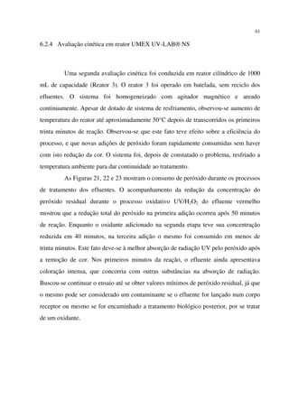 61
6.2.4 Avaliação cinética em reator UMEX UV-LAB® NS
Uma segunda avaliação cinética foi conduzida em reator cilíndrico de 1000
mL de capacidade (Reator 3). O reator 3 foi operado em batelada, sem reciclo dos
efluentes. O sistema foi homogeneizado com agitador magnético e areado
continuamente. Apesar de dotado de sistema de resfriamento, observou-se aumento de
temperatura do reator até aproximadamente 50°C depois de transcorridos os primeiros
trinta minutos de reação. Observou-se que este fato teve efeito sobre a eficiência do
processo, e que novas adições de peróxido foram rapidamente consumidas sem haver
com isto redução da cor. O sistema foi, depois de constatado o problema, resfriado a
temperatura ambiente para dar continuidade ao tratamento.
As Figuras 21, 22 e 23 mostram o consumo de peróxido durante os processos
de tratamento dos efluentes. O acompanhamento da redução da concentração do
peróxido residual durante o processo oxidativo UV/H2O2 do efluente vermelho
mostrou que a redução total do peróxido na primeira adição ocorreu após 50 minutos
de reação. Enquanto o oxidante adicionado na segunda etapa teve sua concentração
reduzida em 40 minutos, na terceira adição o mesmo foi consumido em menos de
trinta minutos. Este fato deve-se à melhor absorção de radiação UV pelo peróxido após
a remoção de cor. Nos primeiros minutos da reação, o efluente ainda apresentava
coloração intensa, que concorria com outras substâncias na absorção de radiação.
Buscou-se continuar o ensaio até se obter valores mínimos de peróxido residual, já que
o mesmo pode ser considerado um contaminante se o efluente for lançado num corpo
receptor ou mesmo se for encaminhado a tratamento biológico posterior, por se tratar
de um oxidante.
 