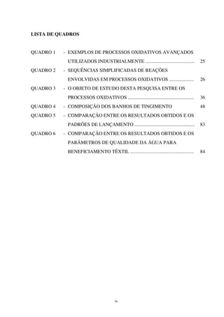 ix
LISTA DE QUADROS
QUADRO 1 - EXEMPLOS DE PROCESSOS OXIDATIVOS AVANÇADOS
UTILIZADOS INDUSTRIALMENTE ........................................ 25
QUADRO 2 - SEQUÊNCIAS SIMPLIFICADAS DE REAÇÕES
ENVOLVIDAS EM PROCESSOS OXIDATIVOS .................... 26
QUADRO 3 - O OBJETO DE ESTUDO DESTA PESQUISA ENTRE OS
PROCESSOS OXIDATIVOS ...................................................... 36
QUADRO 4 - COMPOSIÇÃO DOS BANHOS DE TINGIMENTO 48
QUADRO 5 - COMPARAÇÃO ENTRE OS RESULTADOS OBTIDOS E OS
PADRÕES DE LANÇAMENTO ................................................. 83
QUADRO 6 - COMPARAÇÃO ENTRE OS RESULTADOS OBTIDOS E OS
PARÂMETROS DE QUALIDADE DA ÁGUA PARA
BENEFICIAMENTO TÊXTIL .................................................... 84
 