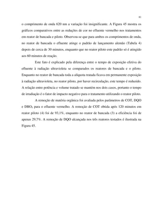 81
o comprimento de onda 620 nm a variação foi insignificante. A Figura 45 mostra os
gráficos comparativos entre as reduções de cor no efluente vermelho nos tratamentos
em reator de bancada e piloto. Observou-se que para ambos os comprimentos de onda,
no reator de bancada o efluente atinge o padrão de lançamento alemão (Tabela 4)
depois de cerca de 30 minutos, enquanto que no reator piloto este padrão só é atingido
aos 60 minutos de reação.
Este fato é explicado pela diferença entre o tempo de exposição efetiva do
efluente à radiação ultravioleta se comparados os reatores de bancada e o piloto.
Enquanto no reator de bancada toda a alíquota tratada ficava em permanente exposição
à radiação ultravioleta, no reator piloto, por haver recirculação, este tempo é reduzido.
A relação entre potência e volume tratado se mantém nos dois casos, portanto o tempo
de irradiação é o fator de impacto negativo para o tratamento utilizando o reator piloto.
A remoção de matéria orgânica foi avaliada pelos parâmetros de COT, DQO
e DBO5 para o efluente vermelho. A remoção de COT obtida após 120 minutos em
reator piloto (4) foi de 93,1%, enquanto no reator de bancada (3) a eficiência foi de
apenas 29,7%. A remoção de DQO alcançada nos três reatores testados é ilustrada na
Figura 45.
 