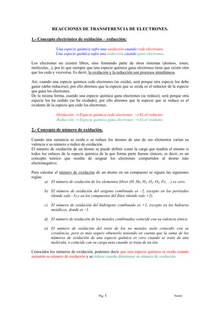 REACCIONES DE TRANSFERENCIA DE ELECTRONES.

1.- Concepto electrónico de oxidación – reducción:

              Una especie química sufre una oxidación cuando cede electrones.
              Una especie química sufre una reducción cuando gana electrones.

Los electrones no existen libres, sino formando parte de otros sistemas (átomos, iones,
moléculas...), por lo que siempre que una especie química gana electrones tiene que existir otra
que los ceda y viceversa. Es decir, la oxidación y la reducción son procesos simultáneos.

Así, cuando una especie química cede electrones (se oxida), será porque otra especie los debe
ganar (debe reducirse); por ello diremos que la especie que se oxida es el reductor de la especie
que gana los electrones.
De la misma forma, cuando una especie química gana electrones (se reduce), será porque otra
especie los ha cedido (se ha oxidado); por ello diremos que la especie que se reduce es el
oxidante de la especie que cede los electrones.

               Oxidación → Especie química cede electrones → Es el reductor.
               Reducción → Especie química gana electrones → Es el oxidante.

2.- Concepto de número de oxidación.

Cuando una sustancia se oxida o se reduce los átomos de uno de sus elementos varían su
valencia o su número o índice de oxidación.
El número de oxidación de un átomo se puede definir como la carga que tendría el mismo si
todos los enlaces de la especie química de la que forma parte fuesen iónicos; es decir, es un
concepto teórico que resulta de asignar los electrones compartidos al átomo más
electronegativo.

Para calcular el número de oxidación de un átomo en un compuesto se siguen las siguientes
reglas:
        a) El número de oxidación de los elementos libres (H, He, H2, O2, O3, Fe, ...) es cero.

        b) El número de oxidación del oxígeno combinado es –2, excepto en los peróxidos
           (donde vale –1) y en los compuestos del flúor (donde vale +2).

        c) El número de oxidación del hidrógeno combinado es +1, excepto en los hidruros
           metálicos, donde es –1.

        d) El número de oxidación de los metales combinados coincide con su valencia iónica.

        e) El número de oxidación del resto de los no metales suele coincidir con su
           covalencia, pero es más seguro obtenerlo teniendo en cuenta que la suma de los
           números de oxidación de una especie química es cero cuando se trata de una
           molécula, o coincide con su carga neta cuando se trata de un ión.

Conocidos los números de oxidación, podemos decir que una especie química se oxida cuando
aumenta su número de oxidación y se reduce cuando disminuye su número de oxidación.




                                         Pág. 1                                         Noemí
 