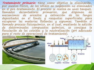 Tratamiento primario: tiene como objetivo la eliminación,
por medios físicos, de los sólidos en suspensión no eliminados
en el pre-tratamiento. El proceso se realiza en unos tanques,
llamados decantadores primarios, que disponen de
mecanismos de arrastre y extracción de los fangos
depositados en el fondo y rasquetas superficiales para
recuperar las materias flotantes y espumas. También el
llamado proceso fisicoquímico, en el cual, mediante la adición
de determinados compuestos químicos, se consigue la
floculación de los coloides y la neutralización (pH adecuado
para el resto de operaciones de tratamiento).
 
